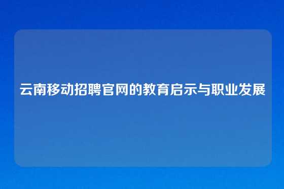 云南移动招聘官网的教育启示与职业发展
