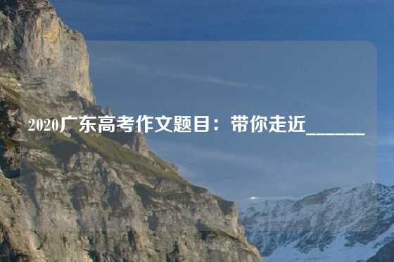 2020广东高考作文题目：带你走近______