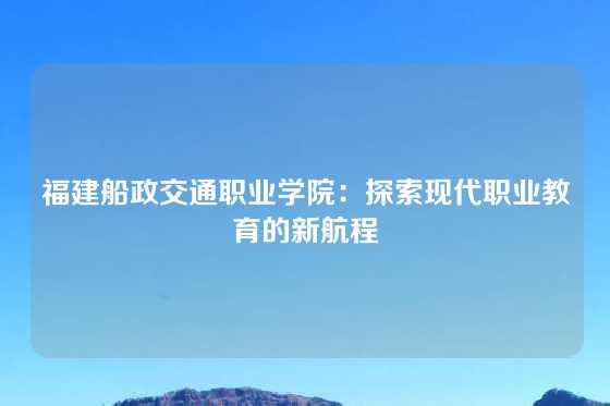 福建船政交通职业学院：探索现代职业教育的新航程